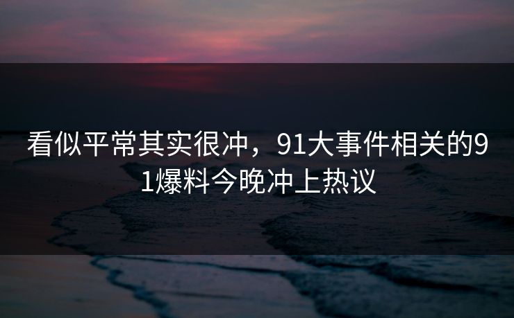 看似平常其实很冲，91大事件相关的91爆料今晚冲上热议