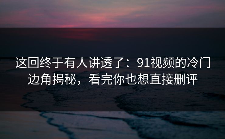 这回终于有人讲透了：91视频的冷门边角揭秘，看完你也想直接删评